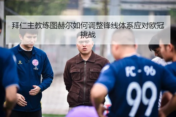 拜仁主教练图赫尔如何调整锋线体系应对欧冠挑战