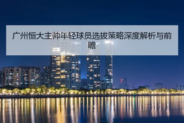 广州恒大主帅年轻球员选拔策略深度解析与前瞻
